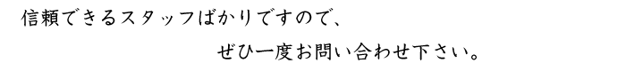 信頼できるスタッフばかりですので、ぜひ一度お問い合わせ下さい。